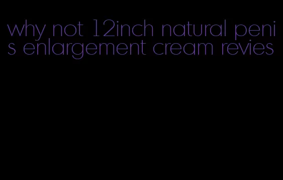 why not 12inch natural penis enlargement cream revies