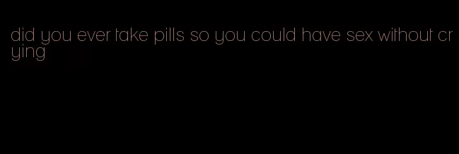 did you ever take pills so you could have sex without crying