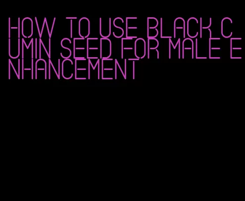 how to use black cumin seed for male enhancement