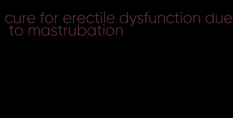 cure for erectile dysfunction due to mastrubation