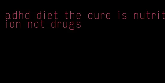 adhd diet the cure is nutrition not drugs