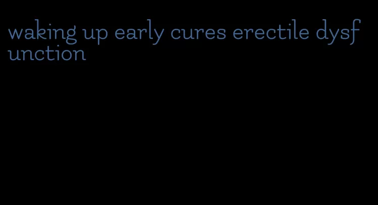 waking up early cures erectile dysfunction