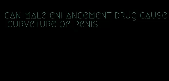 can male enhancement drug cause curveture of penis