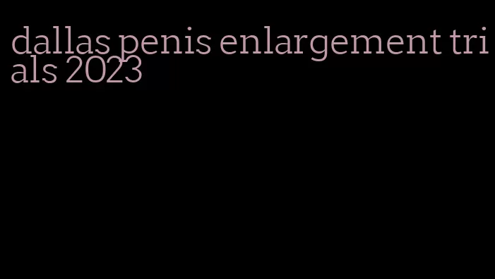 dallas penis enlargement trials 2023