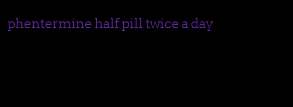 phentermine half pill twice a day