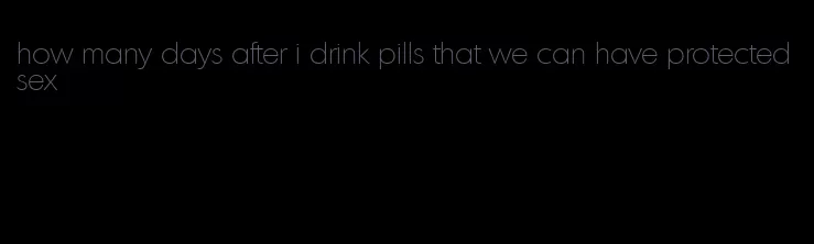 how many days after i drink pills that we can have protected sex