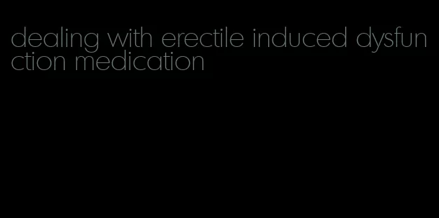 dealing with erectile induced dysfunction medication