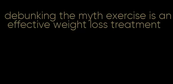 debunking the myth exercise is an effective weight loss treatment