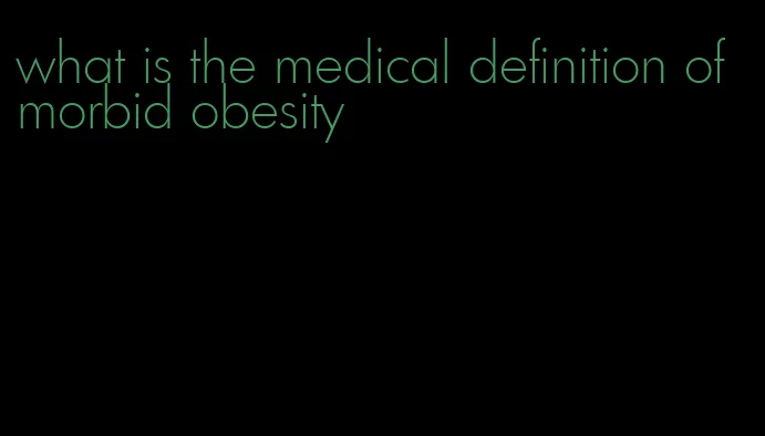 what is the medical definition of morbid obesity