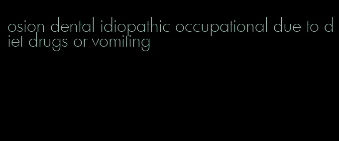 osion dental idiopathic occupational due to diet drugs or vomiting