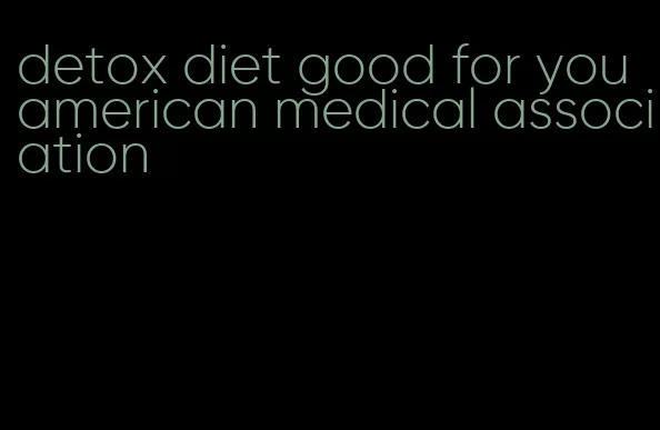 detox diet good for you american medical association