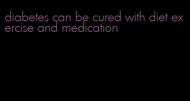 diabetes can be cured with diet exercise and medication