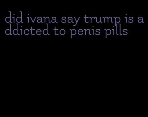 did ivana say trump is addicted to penis pills