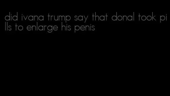 did ivana trump say that donal took pills to enlarge his penis