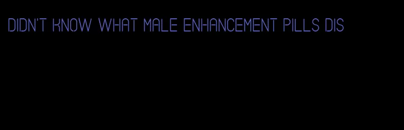 didn't know what male enhancement pills dis