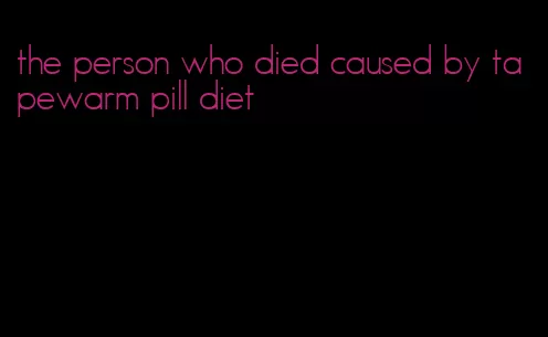 the person who died caused by tapewarm pill diet