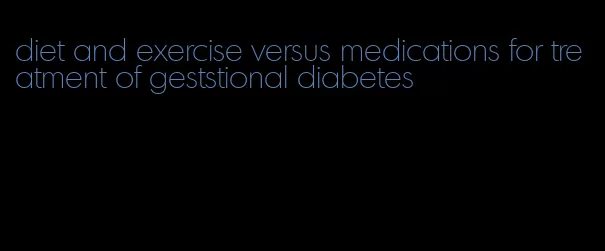 diet and exercise versus medications for treatment of geststional diabetes