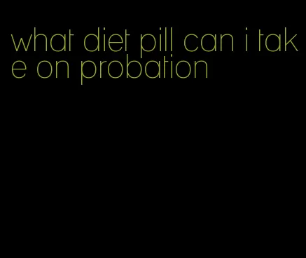 what diet pill can i take on probation