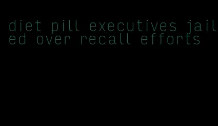 diet pill executives jailed over recall efforts