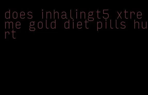 does inhalingt5 xtreme gold diet pills hurt