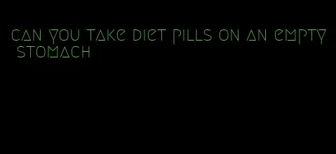 can you take diet pills on an empty stomach