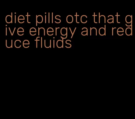 diet pills otc that give energy and reduce fluids