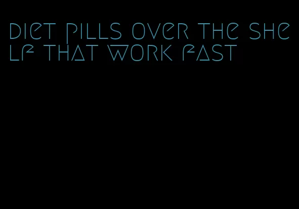 diet pills over the shelf that work fast