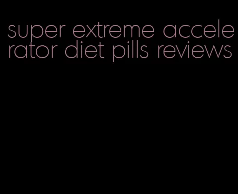 super extreme accelerator diet pills reviews