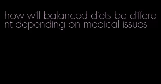 how will balanced diets be different depending on medical issues