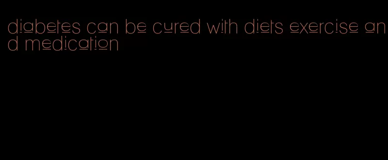 diabetes can be cured with diets exercise and medication