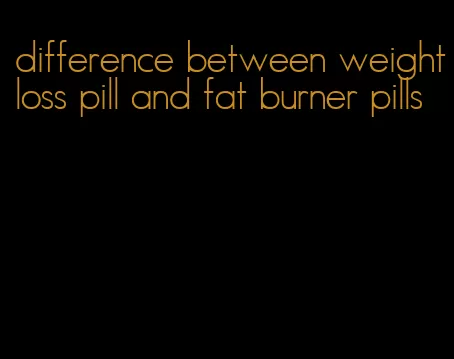 difference between weightloss pill and fat burner pills