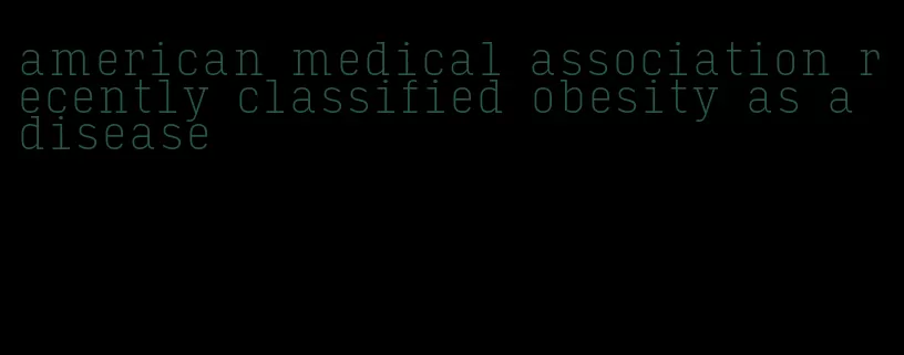 american medical association recently classified obesity as a disease