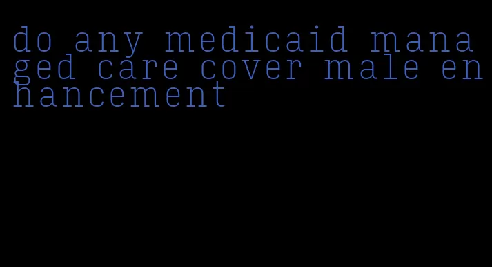 do any medicaid managed care cover male enhancement