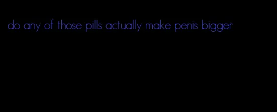 do any of those pills actually make penis bigger