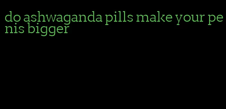 do ashwaganda pills make your penis bigger