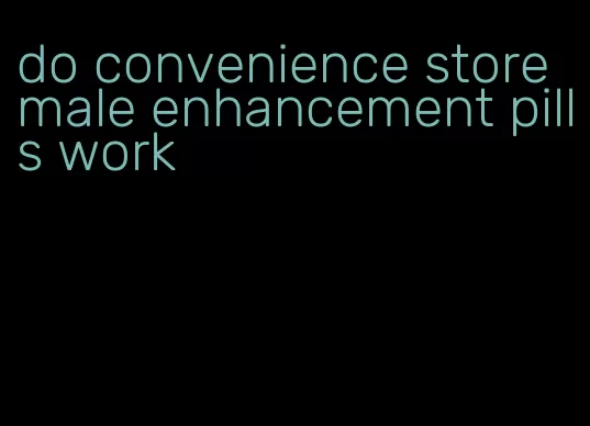 do convenience store male enhancement pills work