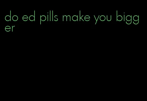 do ed pills make you bigger