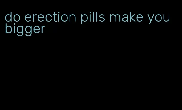 do erection pills make you bigger