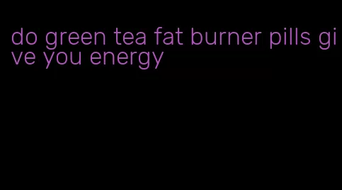 do green tea fat burner pills give you energy