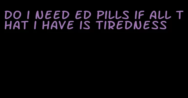 do i need ed pills if all that i have is tiredness