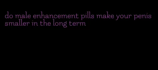 do male enhancement pills make your penis smaller in the long term