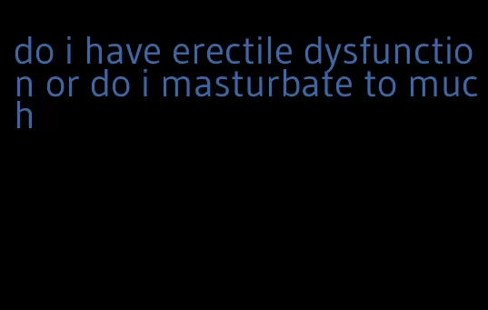 do i have erectile dysfunction or do i masturbate to much