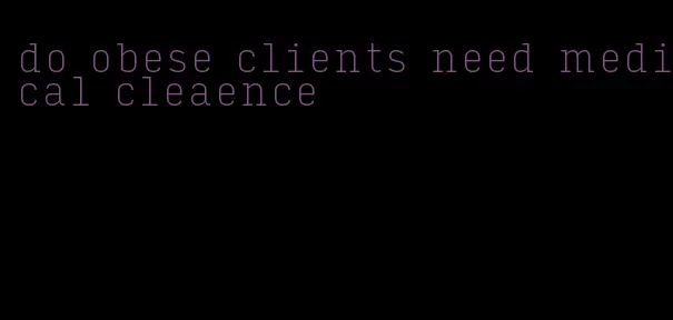 do obese clients need medical cleaence