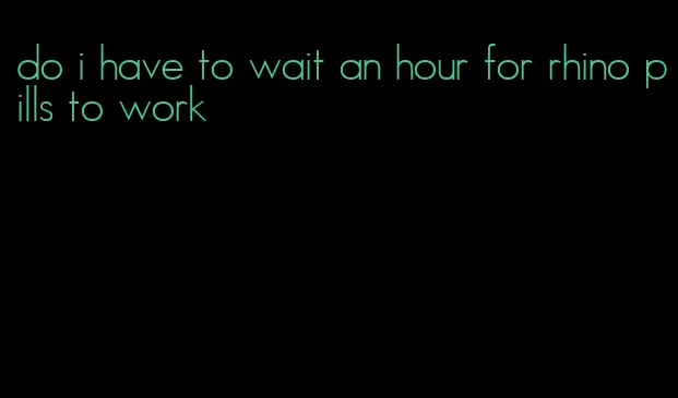 do i have to wait an hour for rhino pills to work