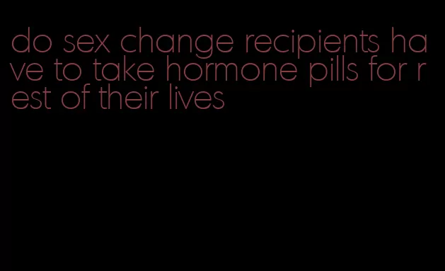 do sex change recipients have to take hormone pills for rest of their lives