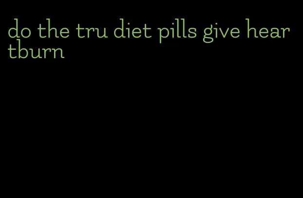 do the tru diet pills give heartburn