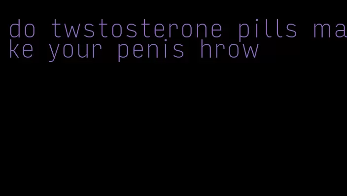 do twstosterone pills make your penis hrow