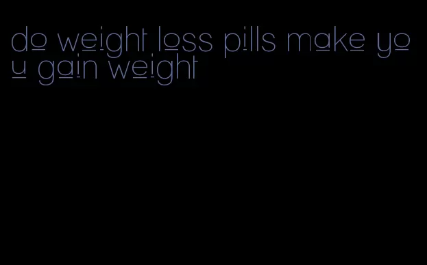 do weight loss pills make you gain weight