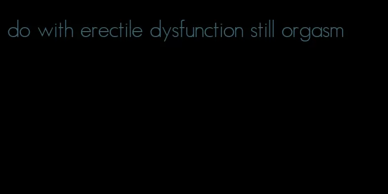 do with erectile dysfunction still orgasm