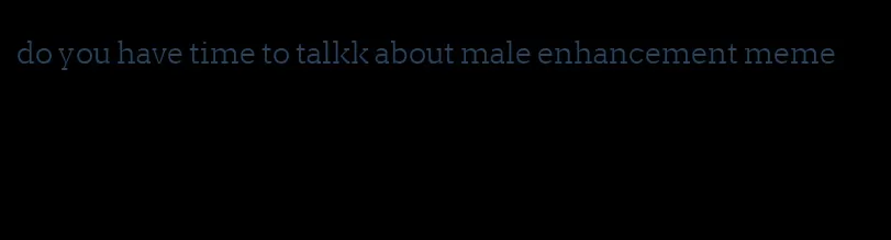 do you have time to talkk about male enhancement meme